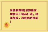 景德制黄精(景德皇家黄精手工制品打造，精美细致，尽显稀世神韵)