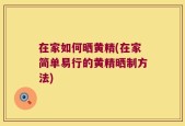 在家如何晒黄精(在家简单易行的黄精晒制方法)