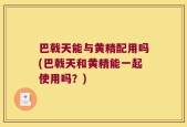 巴戟天能与黄精配用吗(巴戟天和黄精能一起使用吗？)