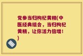 党参当归枸杞黄精(中医经典组合，当归枸杞黄精，让你活力倍增！)