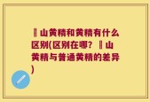 矷山黄精和黄精有什么区别(区别在哪？矷山黄精与普通黄精的差异)