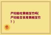 产妇能吃黄精玉竹吗(产妇能否食用黄精玉竹？)