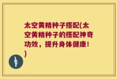 太空黄精种子搭配(太空黄精种子的搭配神奇功效，提升身体健康！)