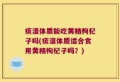 痰湿体质能吃黄精枸杞子吗(痰湿体质适合食用黄精枸杞子吗？)