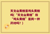 天文山黄精是鸡头黄精吗(“天文山黄精”和“鸡头黄精”是同一种药材吗？)