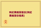枸杞黄精茶报价(枸杞黄精茶价格表)