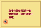 桑叶和黄精茶(桑叶和黄精相融，喝出健康好滋味)