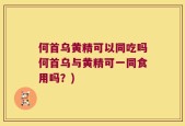 何首乌黄精可以同吃吗何首乌与黄精可一同食用吗？)