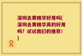 深圳去黄精华好用吗(深圳去黄精华真的好用吗？试试我们的推荐！)