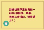 猕猴桃跟苹果和黄精一起吃(猕猴桃、苹果、黄精三者搭配，营养满分！)