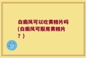 白癜风可以吃黄精片吗(白癜风可服用黄精片？)
