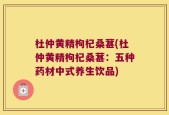 杜仲黄精枸杞桑葚(杜仲黄精枸杞桑葚：五种药材中式养生饮品)