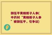 御压平黄精栀子人参(中药材“黄精栀子人参”被御压平，引争议)