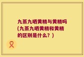 九蒸九晒黄精与黄精吗(九蒸九晒黄精和黄精的区别是什么？)