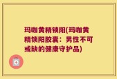 玛咖黄精锁阳(玛咖黄精锁阳胶囊：男性不可或缺的健康守护品)