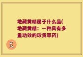 地藏黄精属于什么品(地藏黄精：一种具有多重功效的珍贵草药)