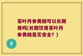 茶叶丹参黄精可以长期用吗(长期饮用茶叶丹参黄精是否安全？)