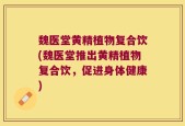 魏医堂黄精植物复合饮(魏医堂推出黄精植物复合饮，促进身体健康)