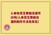 人参和灵芝黄精泡酒可以吗(人参灵芝黄精泡酒的制作方法及禁忌)