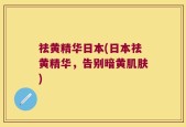 祛黄精华日本(日本祛黄精华，告别暗黄肌肤)