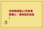 丹参黄精猪心(丹参黄精猪心：美味滋补佳品)
