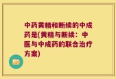 中药黄精和断续的中成药是(黄精与断续：中医与中成药的联合治疗方案)