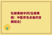 牡蛎黄精中药(牡蛎黄精：中医养生必备的宝藏组合)
