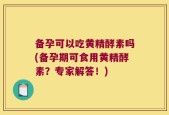 备孕可以吃黄精酵素吗(备孕期可食用黄精酵素？专家解答！)
