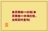 参灵黄精++价格(参灵黄精++市场价格，全网实时查询)