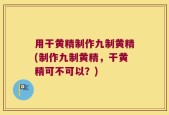 用干黄精制作九制黄精(制作九制黄精，干黄精可不可以？)