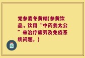 党参麦冬黄精(参黄饮品，饮用“中药姜太公”来治疗疲劳及免疫系统问题。)