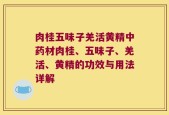 肉桂五味子羌活黄精中药材肉桂、五味子、羌活、黄精的功效与用法详解