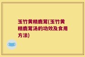 玉竹黄精鹿茸(玉竹黄精鹿茸汤的功效及食用方法)