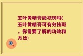 玉叶黄精膏能祛斑吗(玉叶黄精膏可有效祛斑，你需要了解的功效和方法)