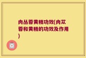 肉丛蓉黄精功效(肉苁蓉和黄精的功效及作用)