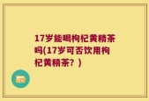 17岁能喝枸杞黄精茶吗(17岁可否饮用枸杞黄精茶？)