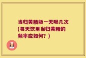 当归黄精能一天喝几次(每天饮用当归黄精的频率应如何？)