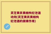灵芝黄芪黄精枸杞泡酒功效(灵芝黄芪黄精枸杞泡酒的健康作用)