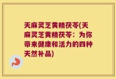 天麻灵芝黄精茯苓(天麻灵芝黄精茯苓：为你带来健康和活力的四种天然补品)