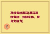 葛根黄精黑蒜(黑蒜葛根黄精：强健身体，提高免疫力)