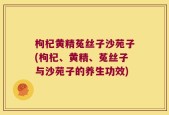 枸杞黄精菟丝子沙苑子(枸杞、黄精、菟丝子与沙苑子的养生功效)
