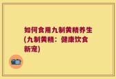 如何食用九制黄精养生(九制黄精：健康饮食新宠)