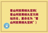 君山阿胶黄精丸官网(君山阿胶黄精丸官方网站改名，重命名为“君山阿胶黄精丸官网”)