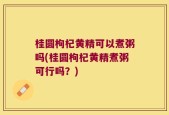 桂圆枸杞黄精可以煮粥吗(桂圆枸杞黄精煮粥可行吗？)