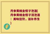 丹参黄精金樱子泡酒(丹参黄精金樱子浸泡酒：美味佳饮，滋补养生)