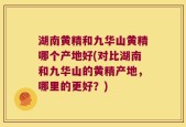 湖南黄精和九华山黄精哪个产地好(对比湖南和九华山的黄精产地，哪里的更好？)