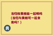 当归和黄精能一起喝吗(当归与黄精可一起食用吗？)