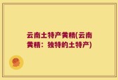 云南土特产黄精(云南黄精：独特的土特产)