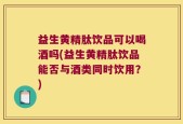 益生黄精肽饮品可以喝酒吗(益生黄精肽饮品能否与酒类同时饮用？)