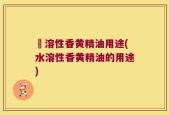 氺溶性香黄精油用途(水溶性香黄精油的用途)